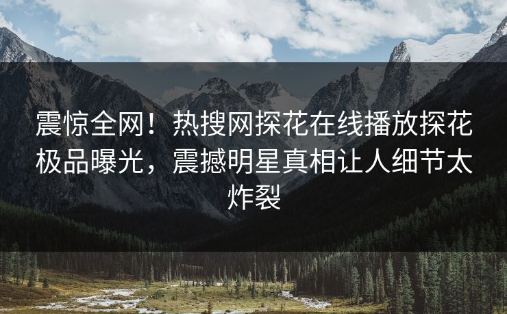 震惊全网！热搜网探花在线播放探花极品曝光，震撼明星真相让人细节太炸裂