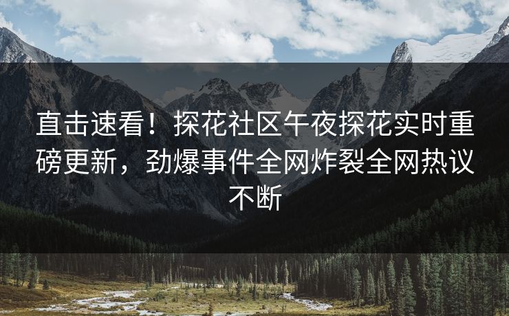 直击速看！探花社区午夜探花实时重磅更新，劲爆事件全网炸裂全网热议不断