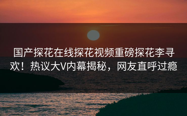 国产探花在线探花视频重磅探花李寻欢！热议大V内幕揭秘，网友直呼过瘾
