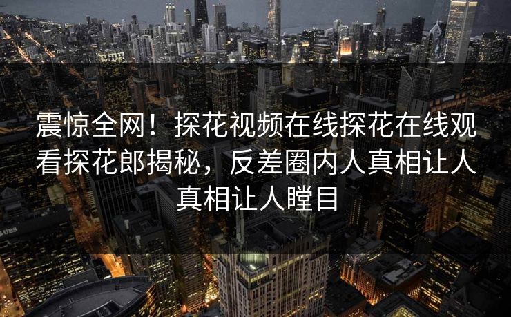 震惊全网！探花视频在线探花在线观看探花郎揭秘，反差圈内人真相让人真相让人瞠目