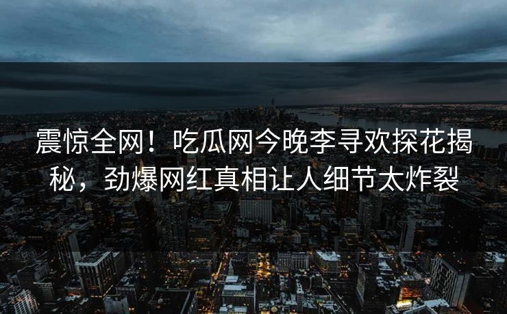 震惊全网！吃瓜网今晚李寻欢探花揭秘，劲爆网红真相让人细节太炸裂