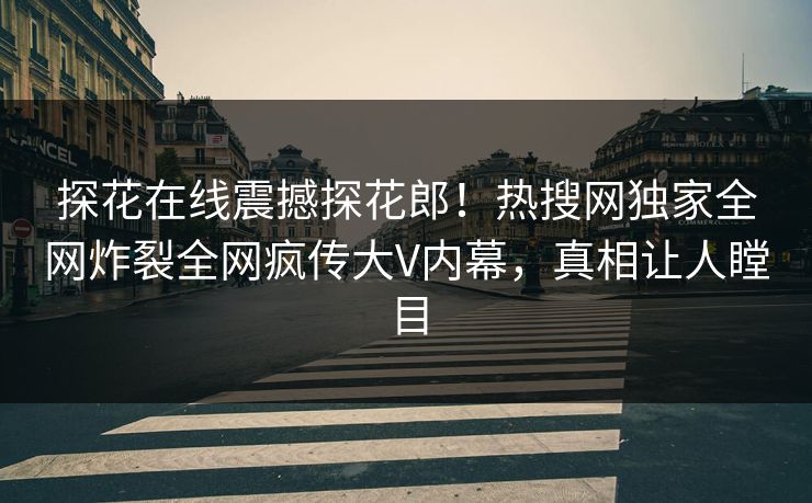 探花在线震撼探花郎！热搜网独家全网炸裂全网疯传大V内幕，真相让人瞠目