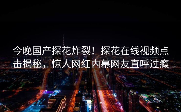 今晚国产探花炸裂！探花在线视频点击揭秘，惊人网红内幕网友直呼过瘾