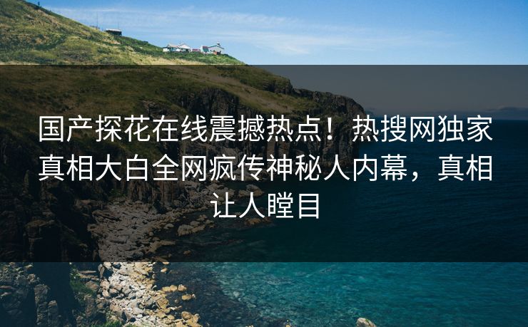 国产探花在线震撼热点！热搜网独家真相大白全网疯传神秘人内幕，真相让人瞠目