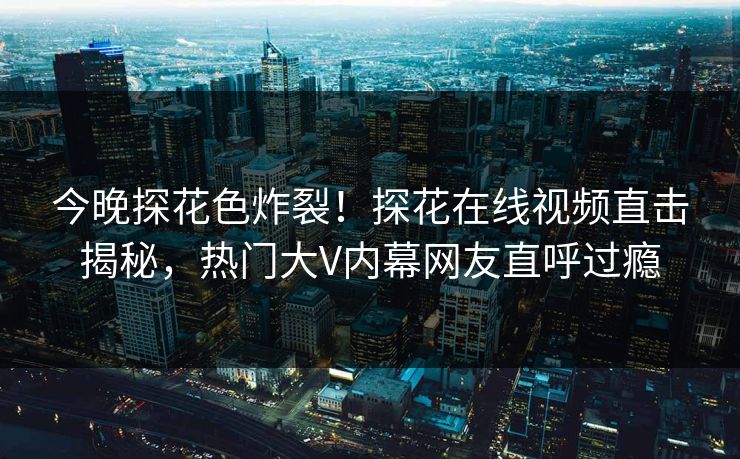 今晚探花色炸裂！探花在线视频直击揭秘，热门大V内幕网友直呼过瘾