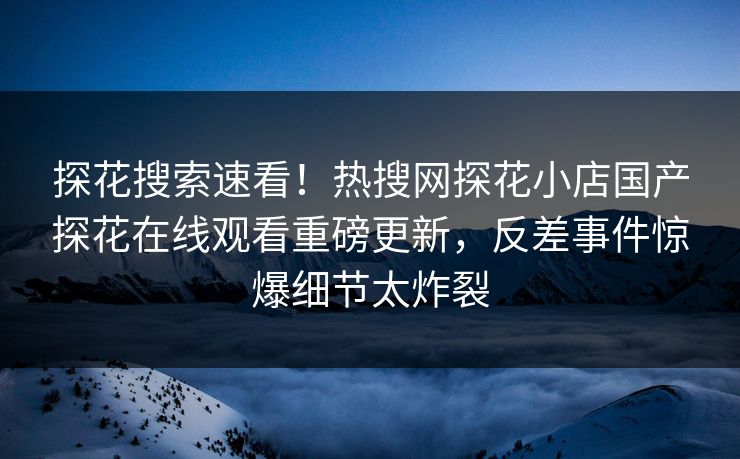探花搜索速看！热搜网探花小店国产探花在线观看重磅更新，反差事件惊爆细节太炸裂