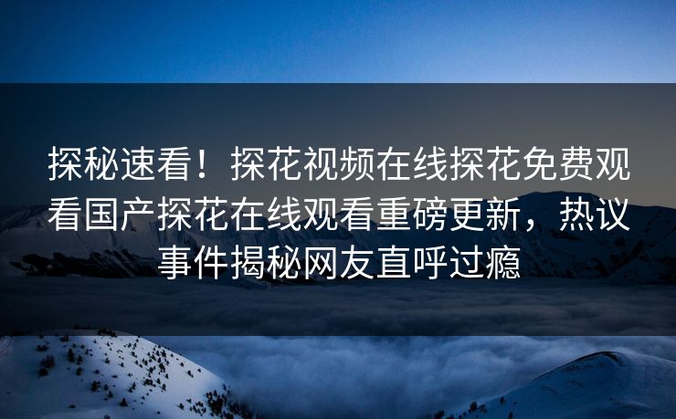 探秘速看！探花视频在线探花免费观看国产探花在线观看重磅更新，热议事件揭秘网友直呼过瘾