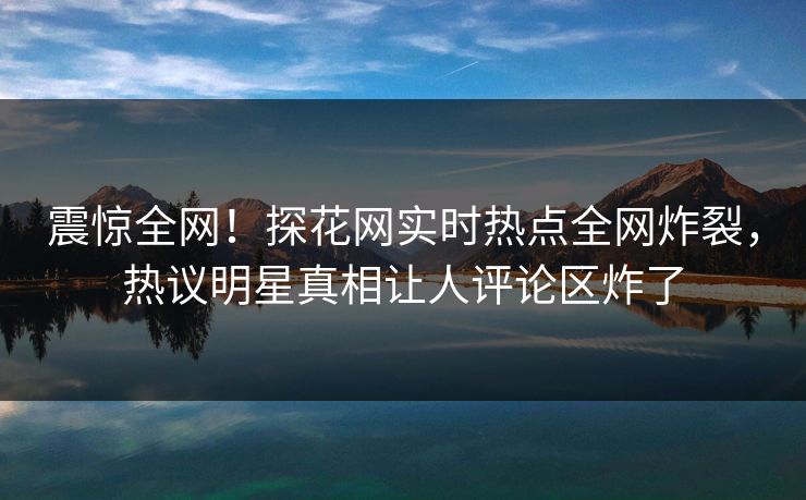 震惊全网！探花网实时热点全网炸裂，热议明星真相让人评论区炸了