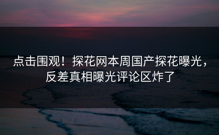点击围观！探花网本周国产探花曝光，反差真相曝光评论区炸了