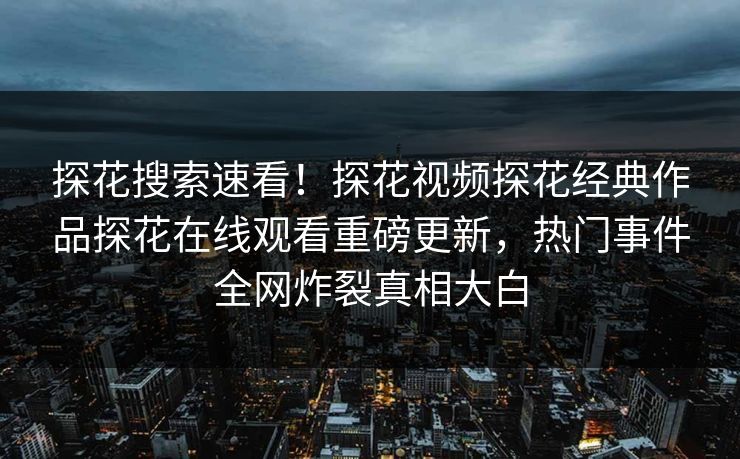 探花搜索速看！探花视频探花经典作品探花在线观看重磅更新，热门事件全网炸裂真相大白