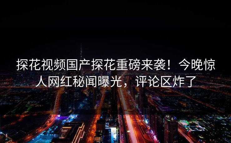 探花视频国产探花重磅来袭！今晚惊人网红秘闻曝光，评论区炸了  第1张