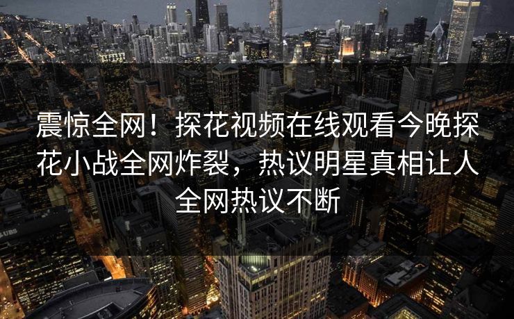 震惊全网！探花视频在线观看今晚探花小战全网炸裂，热议明星真相让人全网热议不断
