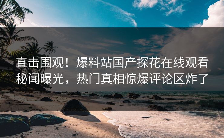 直击围观！爆料站国产探花在线观看秘闻曝光，热门真相惊爆评论区炸了
