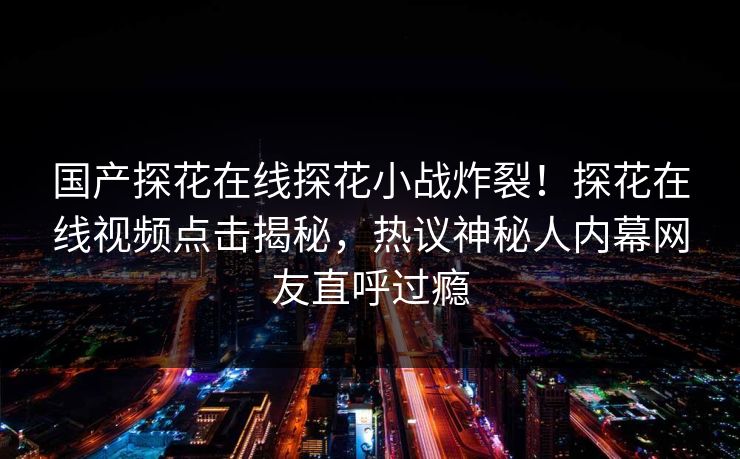 国产探花在线探花小战炸裂！探花在线视频点击揭秘，热议神秘人内幕网友直呼过瘾