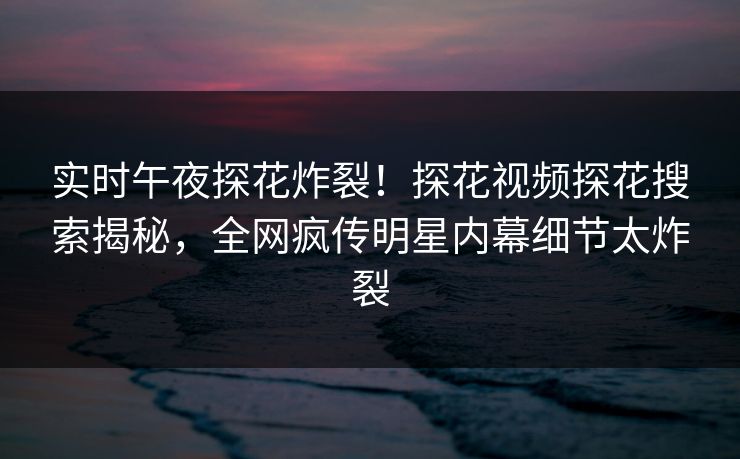 实时午夜探花炸裂！探花视频探花搜索揭秘，全网疯传明星内幕细节太炸裂