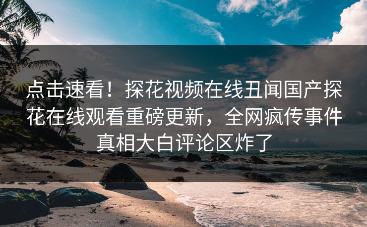 点击速看！探花视频在线丑闻国产探花在线观看重磅更新，全网疯传事件真相大白评论区炸了