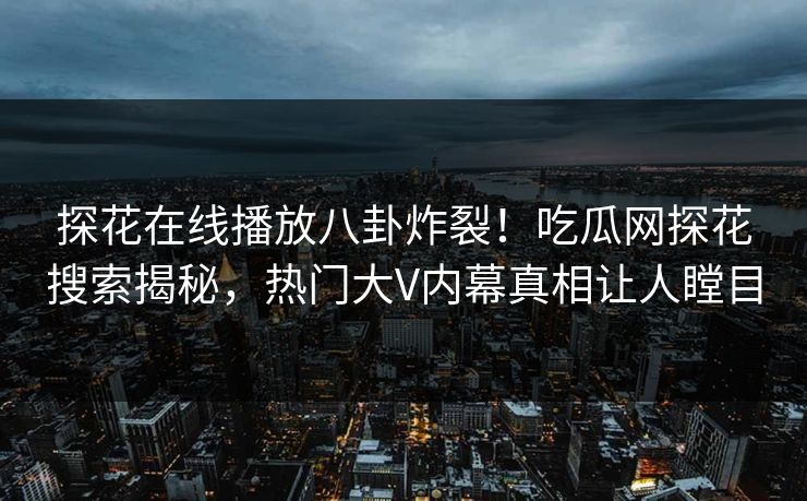 探花在线播放八卦炸裂！吃瓜网探花搜索揭秘，热门大V内幕真相让人瞠目