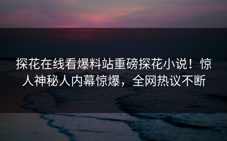 探花在线看爆料站重磅探花小说！惊人神秘人内幕惊爆，全网热议不断