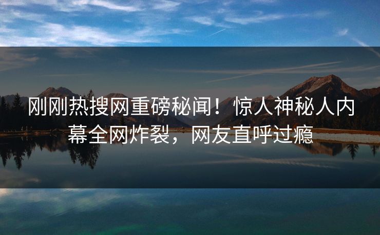 刚刚热搜网重磅秘闻！惊人神秘人内幕全网炸裂，网友直呼过瘾  第1张