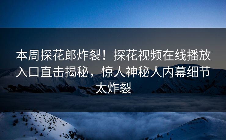 本周探花郎炸裂！探花视频在线播放入口直击揭秘，惊人神秘人内幕细节太炸裂