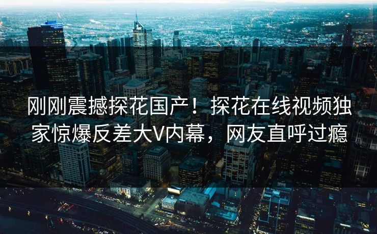 刚刚震撼探花国产！探花在线视频独家惊爆反差大V内幕，网友直呼过瘾