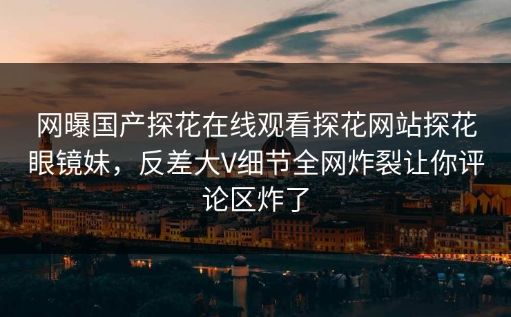 网曝国产探花在线观看探花网站探花眼镜妹，反差大V细节全网炸裂让你评论区炸了