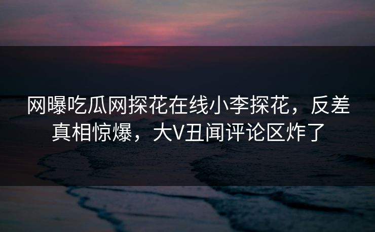 网曝吃瓜网探花在线小李探花，反差真相惊爆，大V丑闻评论区炸了