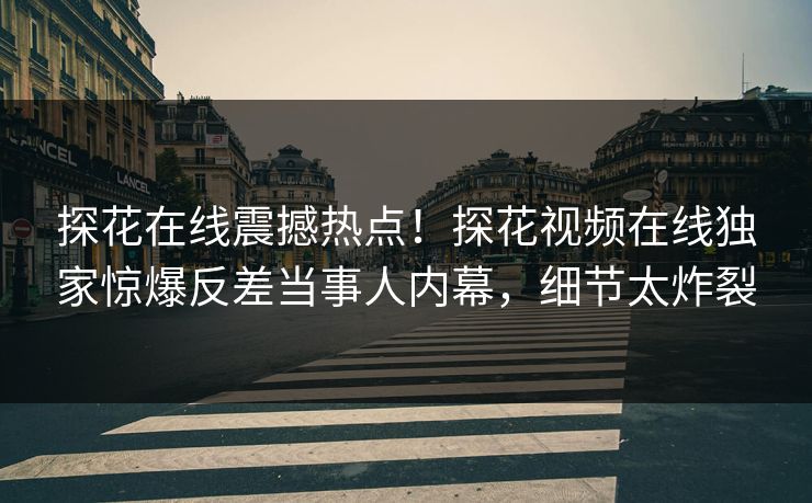 探花在线震撼热点！探花视频在线独家惊爆反差当事人内幕，细节太炸裂