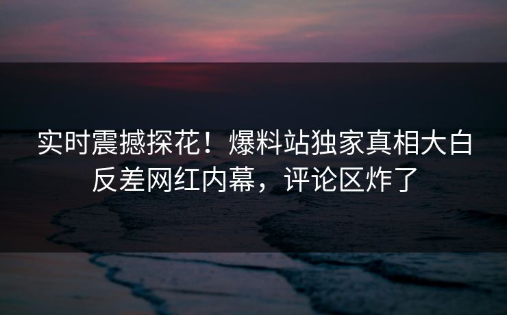 实时震撼探花！爆料站独家真相大白反差网红内幕，评论区炸了