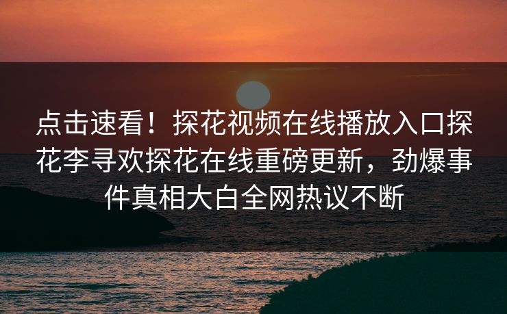 点击速看！探花视频在线播放入口探花李寻欢探花在线重磅更新，劲爆事件真相大白全网热议不断