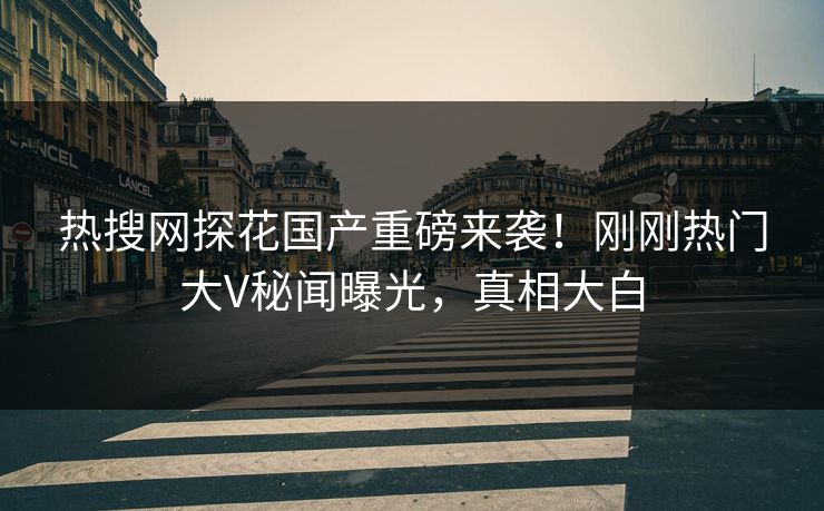 热搜网探花国产重磅来袭！刚刚热门大V秘闻曝光，真相大白  第1张