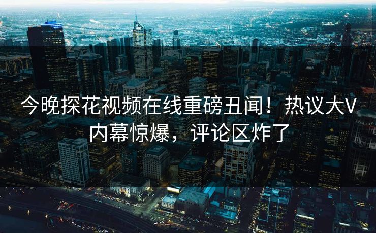 今晚探花视频在线重磅丑闻！热议大V内幕惊爆，评论区炸了