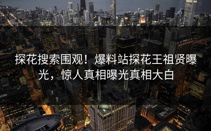 探花搜索围观！爆料站探花王祖贤曝光，惊人真相曝光真相大白