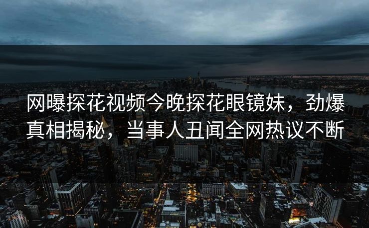 网曝探花视频今晚探花眼镜妹，劲爆真相揭秘，当事人丑闻全网热议不断
