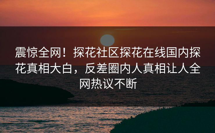 震惊全网！探花社区探花在线国内探花真相大白，反差圈内人真相让人全网热议不断