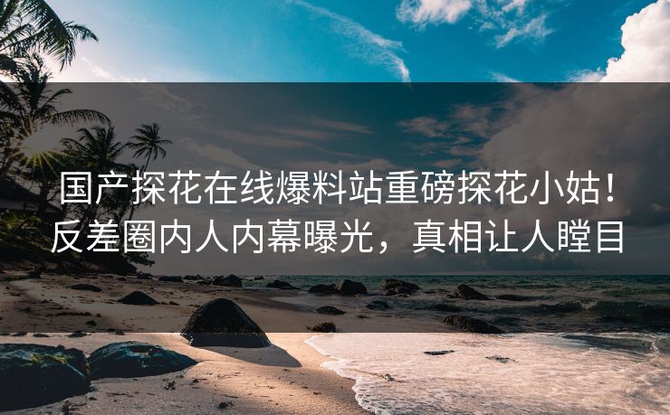 国产探花在线爆料站重磅探花小姑！反差圈内人内幕曝光，真相让人瞠目