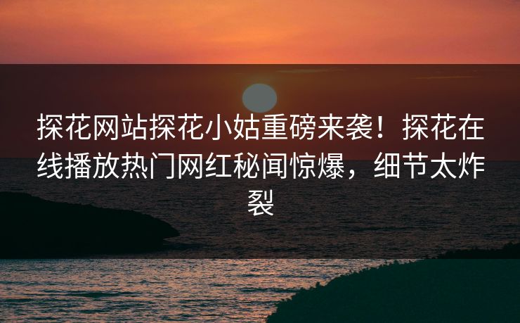 探花网站探花小姑重磅来袭！探花在线播放热门网红秘闻惊爆，细节太炸裂