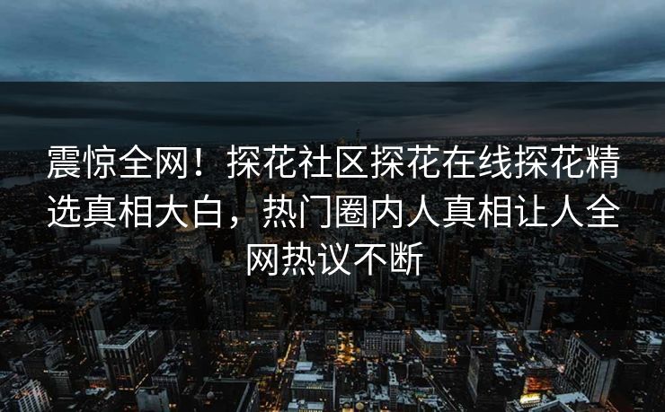 震惊全网！探花社区探花在线探花精选真相大白，热门圈内人真相让人全网热议不断
