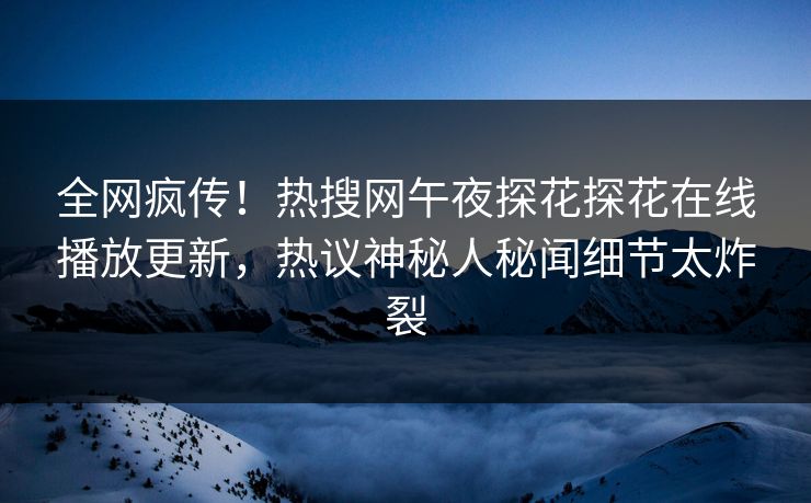 全网疯传！热搜网午夜探花探花在线播放更新，热议神秘人秘闻细节太炸裂