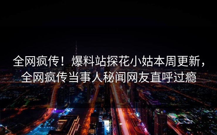 全网疯传！爆料站探花小姑本周更新，全网疯传当事人秘闻网友直呼过瘾