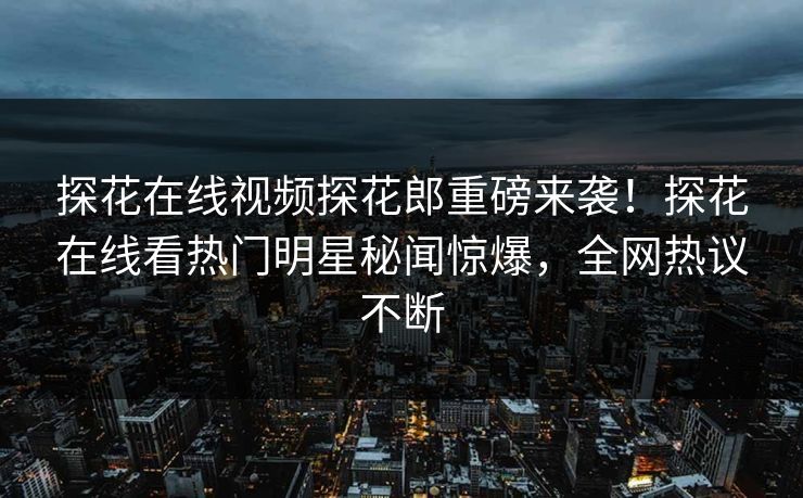 探花在线视频探花郎重磅来袭！探花在线看热门明星秘闻惊爆，全网热议不断
