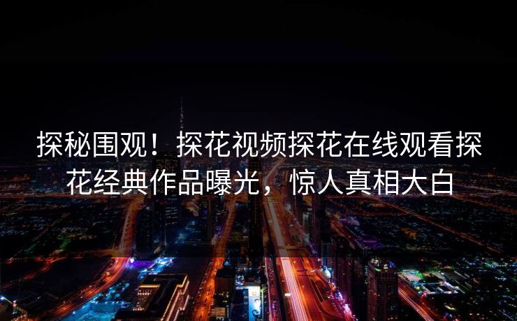 探秘围观！探花视频探花在线观看探花经典作品曝光，惊人真相大白