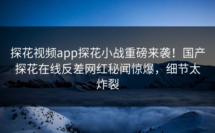 探花视频app探花小战重磅来袭！国产探花在线反差网红秘闻惊爆，细节太炸裂