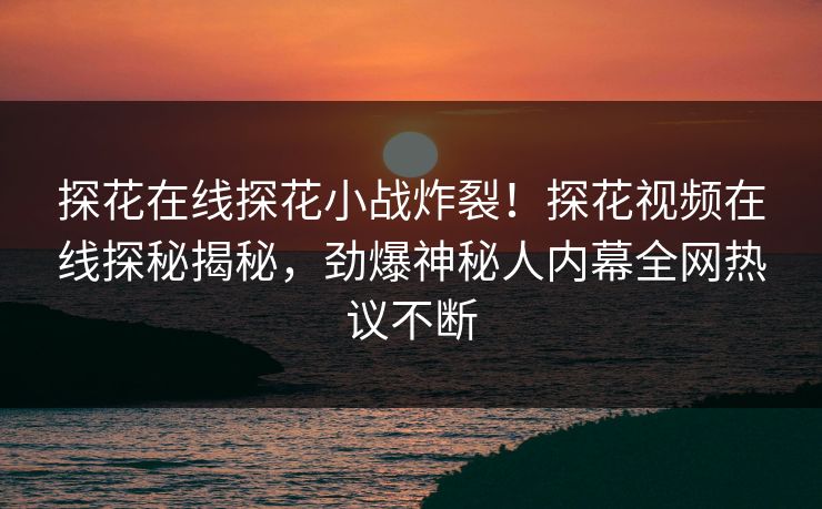 探花在线探花小战炸裂！探花视频在线探秘揭秘，劲爆神秘人内幕全网热议不断