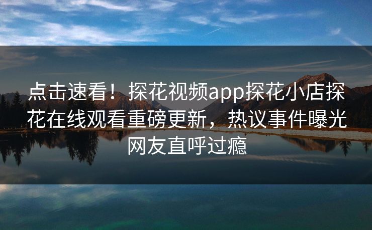 点击速看！探花视频app探花小店探花在线观看重磅更新，热议事件曝光网友直呼过瘾