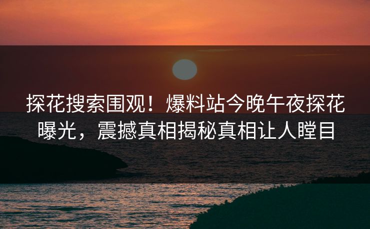 探花搜索围观！爆料站今晚午夜探花曝光，震撼真相揭秘真相让人瞠目