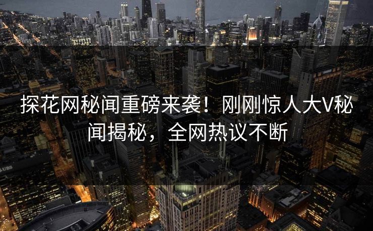 探花网秘闻重磅来袭！刚刚惊人大V秘闻揭秘，全网热议不断