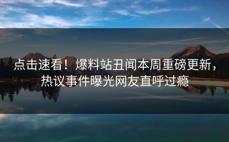 点击速看！爆料站丑闻本周重磅更新，热议事件曝光网友直呼过瘾