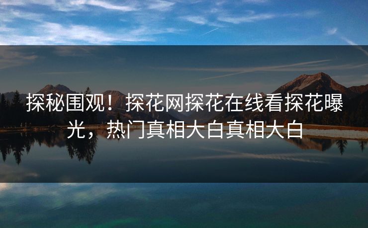 探秘围观！探花网探花在线看探花曝光，热门真相大白真相大白