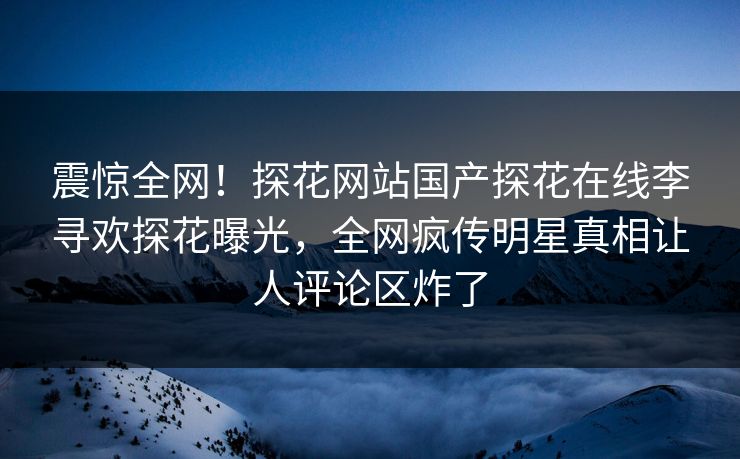 震惊全网！探花网站国产探花在线李寻欢探花曝光，全网疯传明星真相让人评论区炸了
